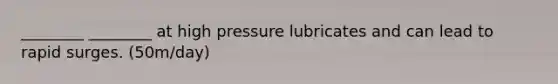 ________ ________ at high pressure lubricates and can lead to rapid surges. (50m/day)