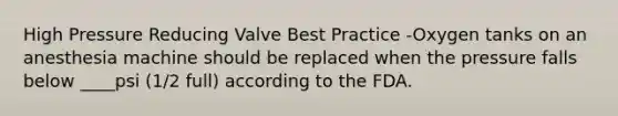 High Pressure Reducing Valve Best Practice -Oxygen tanks on an anesthesia machine should be replaced when the pressure falls below ____psi (1/2 full) according to the FDA.