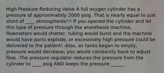 High Pressure Reducing Valve A full oxygen cylinder has a pressure of approximately 2000 psig. That is nearly equal to just short of ____ atmospheres!!! If you opened the cylinder and let this type of pressure through the anesthesia machine, flowmeters would shatter, tubing would burst and the machine would have parts explode, or excessively high pressure could be delivered to the patient! -Also, as tanks began to empty, pressure would decrease; you would constantly have to adjust flow. -The pressure regulator reduces the pressure from the cylinder to ____ psig AND keeps the pressure ______