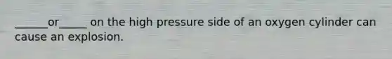 ______or_____ on the high pressure side of an oxygen cylinder can cause an explosion.