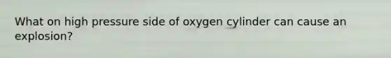 What on high pressure side of oxygen cylinder can cause an explosion?