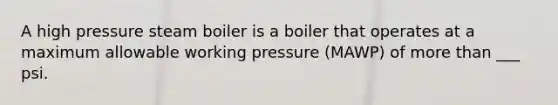 A high pressure steam boiler is a boiler that operates at a maximum allowable working pressure (MAWP) of more than ___ psi.