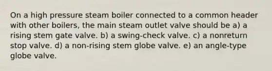 On a high pressure steam boiler connected to a common header with other boilers, the main steam outlet valve should be a) a rising stem gate valve. b) a swing-check valve. c) a nonreturn stop valve. d) a non-rising stem globe valve. e) an angle-type globe valve.