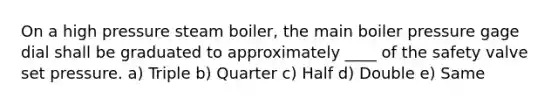 On a high pressure steam boiler, the main boiler pressure gage dial shall be graduated to approximately ____ of the safety valve set pressure. a) Triple b) Quarter c) Half d) Double e) Same