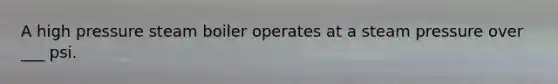 A high pressure steam boiler operates at a steam pressure over ___ psi.