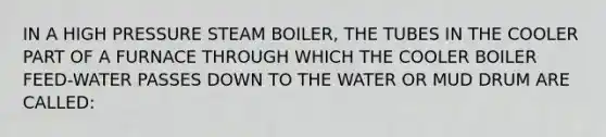 IN A HIGH PRESSURE STEAM BOILER, THE TUBES IN THE COOLER PART OF A FURNACE THROUGH WHICH THE COOLER BOILER FEED-WATER PASSES DOWN TO THE WATER OR MUD DRUM ARE CALLED: