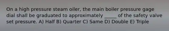 On a high pressure steam oiler, the main boiler pressure gage dial shall be graduated to approximately _____ of the safety valve set pressure. A) Half B) Quarter C) Same D) Double E) Triple