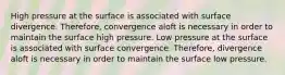 High pressure at the surface is associated with surface divergence. Therefore, convergence aloft is necessary in order to maintain the surface high pressure. Low pressure at the surface is associated with surface convergence. Therefore, divergence aloft is necessary in order to maintain the surface low pressure.