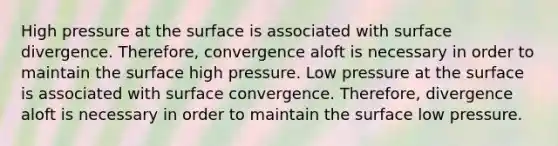 High pressure at the surface is associated with surface divergence. Therefore, convergence aloft is necessary in order to maintain the surface high pressure. Low pressure at the surface is associated with surface convergence. Therefore, divergence aloft is necessary in order to maintain the surface low pressure.