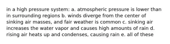 in a high pressure system: a. atmospheric pressure is lower than in surrounding regions b. winds diverge from the center of sinking air masses, and fair weather is common c. sinking air increases the water vapor and causes high amounts of rain d. rising air heats up and condenses, causing rain e. all of these