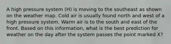 A high pressure system (H) is moving to the southeast as shown on the weather map. Cold air is usually found north and west of a high pressure system. Warm air is to the south and east of the front. Based on this information, what is the best prediction for weather on the day after the system passes the point marked X?