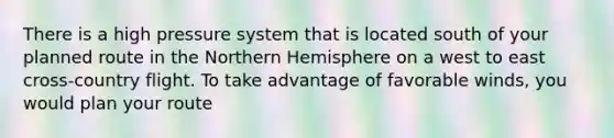 There is a high pressure system that is located south of your planned route in the Northern Hemisphere on a west to east cross-country flight. To take advantage of favorable winds, you would plan your route