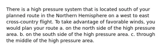 There is a high pressure system that is located south of your planned route in the Northern Hemisphere on a west to east cross-country flight. To take advantage of favorable winds, you would plan your route a. on the north side of the high pressure area. b. on the south side of the high pressure area. c. through the middle of the high pressure area.