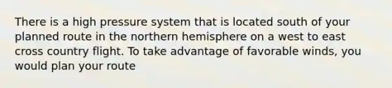 There is a high pressure system that is located south of your planned route in the northern hemisphere on a west to east cross country flight. To take advantage of favorable winds, you would plan your route