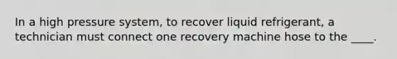 In a high pressure system, to recover liquid refrigerant, a technician must connect one recovery machine hose to the ____.