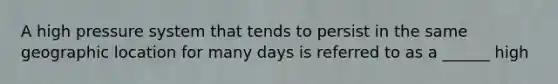 A high pressure system that tends to persist in the same geographic location for many days is referred to as a ______ high