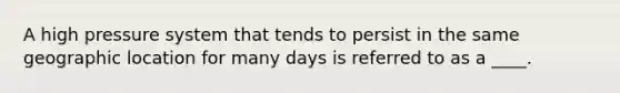 A high pressure system that tends to persist in the same geographic location for many days is referred to as a ____.