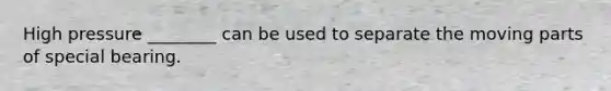 High pressure ________ can be used to separate the moving parts of special bearing.