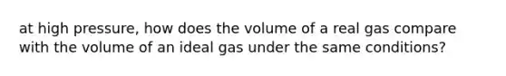 at high pressure, how does the volume of a real gas compare with the volume of an ideal gas under the same conditions?