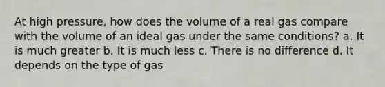 At high pressure, how does the volume of a real gas compare with the volume of an ideal gas under the same conditions? a. It is much greater b. It is much less c. There is no difference d. It depends on the type of gas