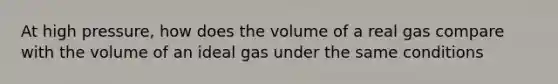 At high pressure, how does the volume of a real gas compare with the volume of an ideal gas under the same conditions