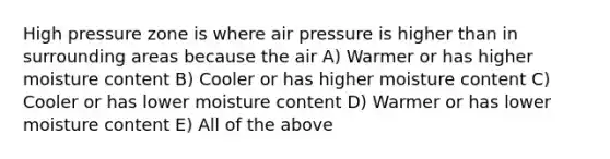 High pressure zone is where air pressure is higher than in surrounding areas because the air A) Warmer or has higher moisture content B) Cooler or has higher moisture content C) Cooler or has lower moisture content D) Warmer or has lower moisture content E) All of the above