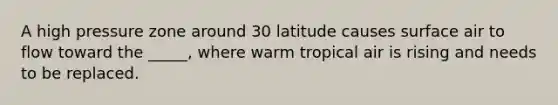 A high pressure zone around 30 latitude causes surface air to flow toward the _____, where warm tropical air is rising and needs to be replaced.