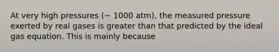 At very high pressures (~ 1000 atm), the measured pressure exerted by real gases is greater than that predicted by the ideal gas equation. This is mainly because