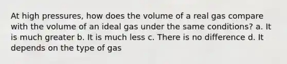 At high pressures, how does the volume of a real gas compare with the volume of an ideal gas under the same conditions? a. It is much greater b. It is much less c. There is no difference d. It depends on the type of gas