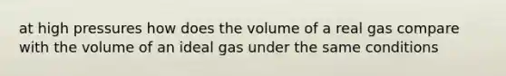 at high pressures how does the volume of a real gas compare with the volume of an ideal gas under the same conditions