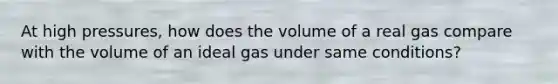 At high pressures, how does the volume of a real gas compare with the volume of an ideal gas under same conditions?