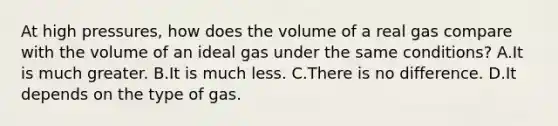 At high pressures, how does the volume of a real gas compare with the volume of an ideal gas under the same conditions? A.It is much greater. B.It is much less. C.There is no difference. D.It depends on the type of gas.