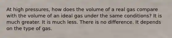 At high pressures, how does the volume of a real gas compare with the volume of an ideal gas under the same conditions? It is much greater. It is much less. There is no difference. It depends on the type of gas.