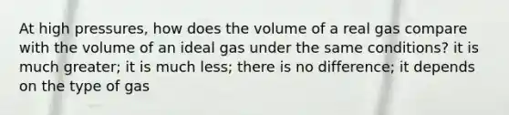 At high pressures, how does the volume of a real gas compare with the volume of an ideal gas under the same conditions? it is much greater; it is much less; there is no difference; it depends on the type of gas