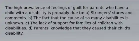 The high prevalence of feelings of guilt for parents who have a child with a disability is probably due to: a) Strangers' stares and comments. b) The fact that the cause of so many disabilities is unknown. c) The lack of support for families of children with disabilities. d) Parents' knowledge that they caused their child's disability.