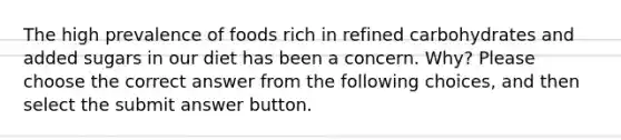 The high prevalence of foods rich in refined carbohydrates and added sugars in our diet has been a concern. Why? Please choose the correct answer from the following choices, and then select the submit answer button.