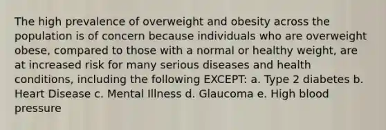 The high prevalence of overweight and obesity across the population is of concern because individuals who are overweight obese, compared to those with a normal or healthy weight, are at increased risk for many serious diseases and health conditions, including the following EXCEPT: a. Type 2 diabetes b. Heart Disease c. Mental Illness d. Glaucoma e. High blood pressure