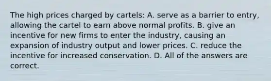 The high prices charged by cartels: A. serve as a barrier to entry, allowing the cartel to earn above normal profits. B. give an incentive for new firms to enter the industry, causing an expansion of industry output and lower prices. C. reduce the incentive for increased conservation. D. All of the answers are correct.