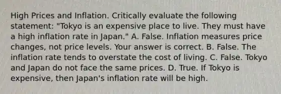 High Prices and Inflation. Critically evaluate the following​ statement: "Tokyo is an expensive place to live. They must have a high inflation rate in​ Japan." A. False. Inflation measures price​ changes, not price levels. Your answer is correct. B. False. The inflation rate tends to overstate the cost of living. C. False. Tokyo and Japan do not face the same prices. D. True. If Tokyo is​ expensive, then​ Japan's inflation rate will be high.