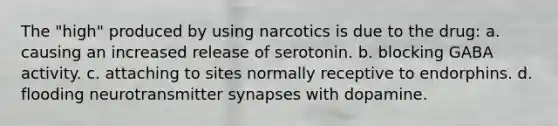 The "high" produced by using narcotics is due to the drug: a. causing an increased release of serotonin. b. blocking GABA activity. c. attaching to sites normally receptive to endorphins. d. flooding neurotransmitter synapses with dopamine.