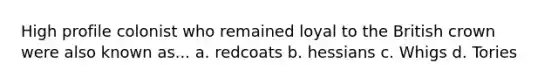 High profile colonist who remained loyal to the British crown were also known as... a. redcoats b. hessians c. Whigs d. Tories