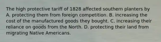 The high protective tariff of 1828 affected southern planters by A. protecting them from foreign competition. B. increasing the cost of the manufactured goods they bought. C. increasing their reliance on goods from the North. D. protecting their land from migrating Native Americans.