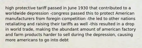 high protective tariff passed in June 1930 that contributed to a worldwide depression -congress passed this to protect American manufacturers from foregin competition -the led to other nations retaliating and raising their tariffs as well -this resulted in a drop in world trade, making the abundant amount of american factory and farm products harder to sell during the depression, causing more americans to go into debt