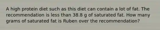 A high protein diet such as this diet can contain a lot of fat. The recommendation is less than 38.8 g of saturated fat. How many grams of saturated fat is Ruben over the recommendation?