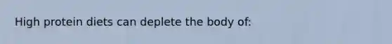 High protein diets can deplete the body of: