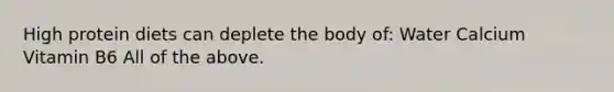 High protein diets can deplete the body of: Water Calcium Vitamin B6 All of the above.