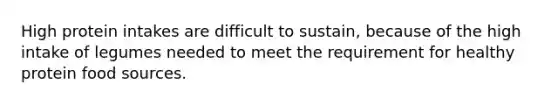 High protein intakes are difficult to sustain, because of the high intake of legumes needed to meet the requirement for healthy protein food sources.