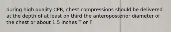 during high quality CPR, chest compressions should be delivered at the depth of at least on third the anteroposterior diameter of the chest or about 1.5 inches T or F