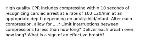 High quality CPR includes compressing within 10 seconds of recognizing cardiac arrest at a rate of 100-120/min at an appropriate depth depending on adult/child/infant. After each compression, allow for.....? Limit interruptions between compressions to less than how long? Deliver each breath over how long? What is a sign of an effective breath?