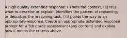 A high quality extended response: (i) sets the context, (ii) tells what to describe or explain; identifies the pattern of reasoning; or describes the reasoning task, (iii) points the way to an appropriate response. Create an appropriate extended response prompt for a 5th grade assessment (any content) and explain how it meets the criteria above.